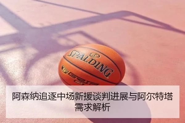 阿森纳追逐中场新援谈判进展与阿尔特塔需求解析